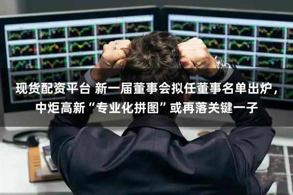 现货配资平台 新一届董事会拟任董事名单出炉，中炬高新“专业化拼图”或再落关键一子