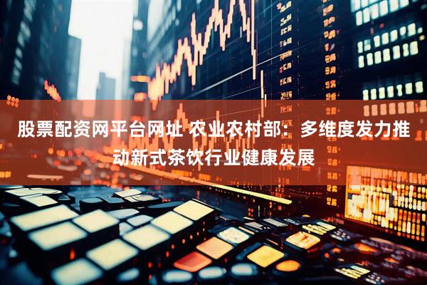 股票配资网平台网址 农业农村部：多维度发力推动新式茶饮行业健康发展