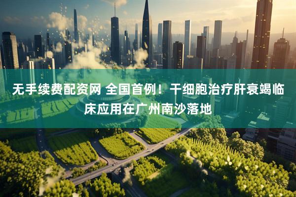 无手续费配资网 全国首例！干细胞治疗肝衰竭临床应用在广州南沙落地