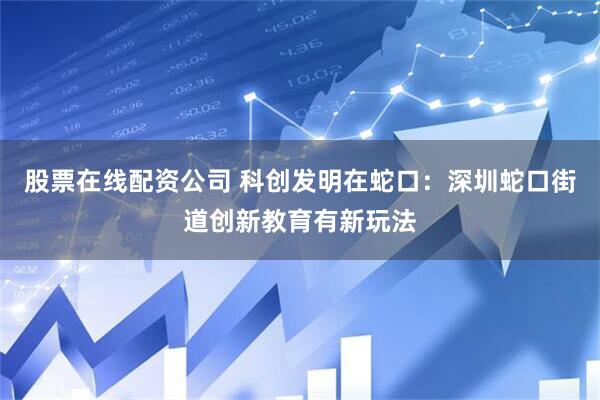 股票在线配资公司 科创发明在蛇口：深圳蛇口街道创新教育有新玩法