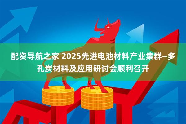 配资导航之家 2025先进电池材料产业集群—多孔炭材料及应用研讨会顺利召开