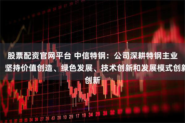 股票配资官网平台 中信特钢：公司深耕特钢主业，坚持价值创造、绿色发展、技术创新和发展模式创新