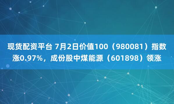 现货配资平台 7月2日价值100（980081）指数涨0.97%，成份股中煤能源（601898）领涨