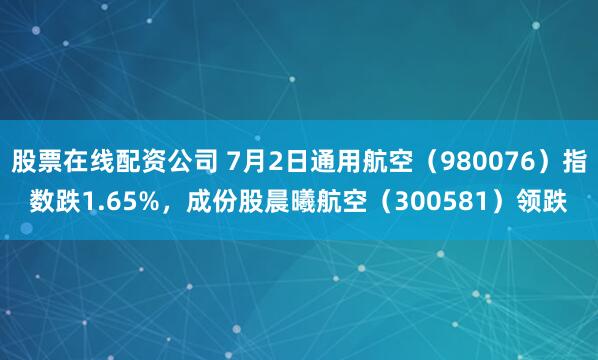 股票在线配资公司 7月2日通用航空（980076）指数跌1.65%，成份股晨曦航空（300581）领跌