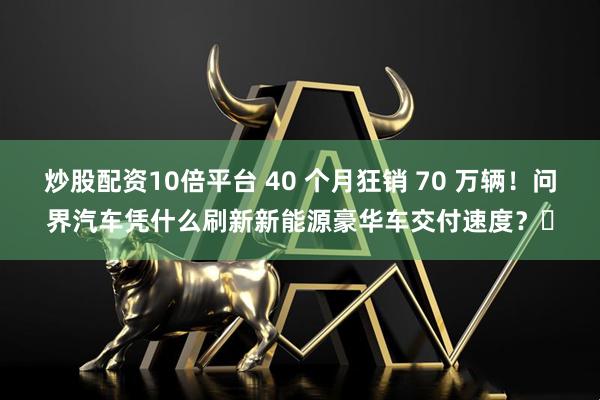 炒股配资10倍平台 40 个月狂销 70 万辆！问界汽车凭什么刷新新能源豪华车交付速度？​