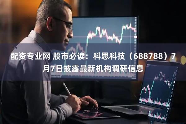 配资专业网 股市必读：科思科技（688788）7月7日披露最新机构调研信息