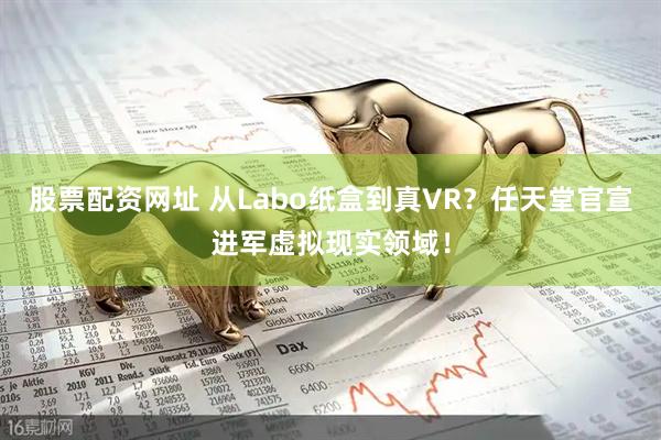 股票配资网址 从Labo纸盒到真VR？任天堂官宣进军虚拟现实领域！