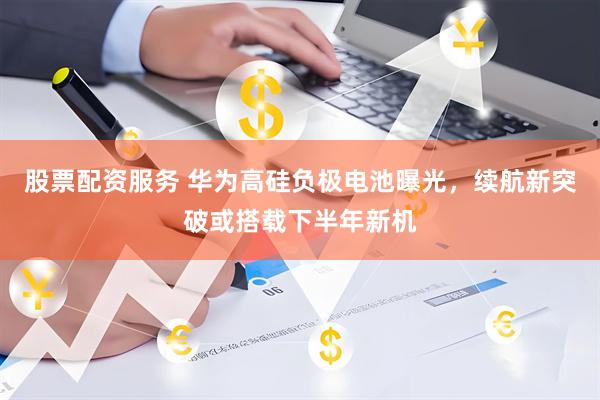 股票配资服务 华为高硅负极电池曝光，续航新突破或搭载下半年新机