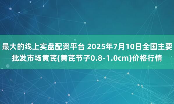 最大的线上实盘配资平台 2025年7月10日全国主要批发市场黄芪(黄芪节子0.8-1.0cm)价格行情