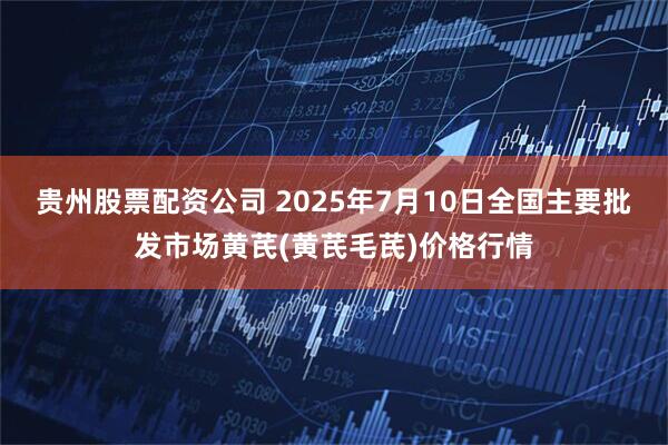 贵州股票配资公司 2025年7月10日全国主要批发市场黄芪(黄芪毛芪)价格行情