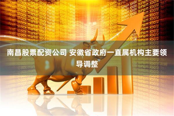 南昌股票配资公司 安徽省政府一直属机构主要领导调整