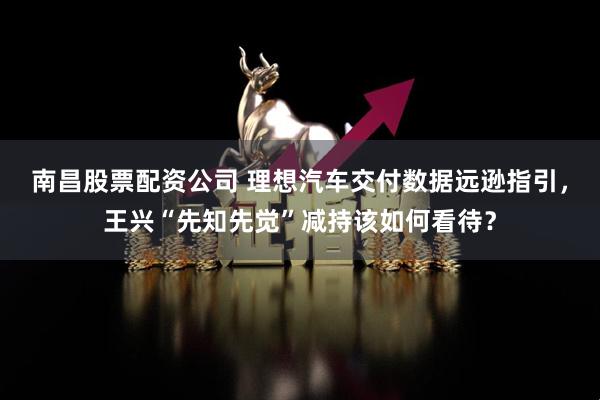 南昌股票配资公司 理想汽车交付数据远逊指引，王兴“先知先觉”减持该如何看待？