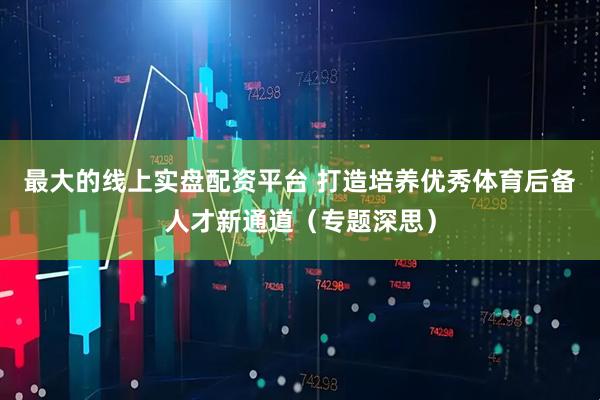最大的线上实盘配资平台 打造培养优秀体育后备人才新通道（专题深思）