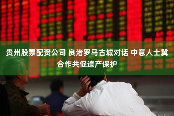 贵州股票配资公司 良渚罗马古城对话 中意人士冀合作共促遗产保护