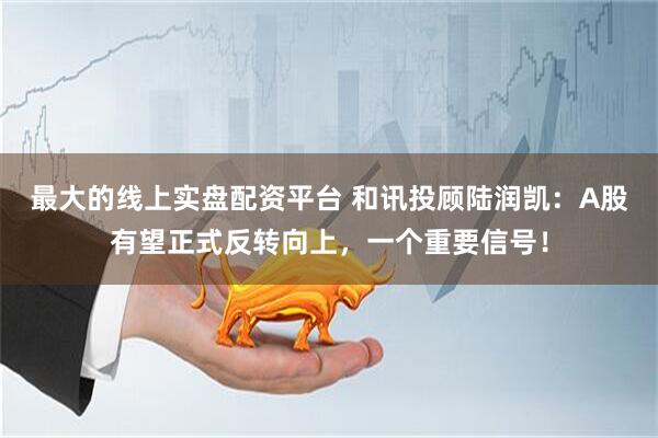 最大的线上实盘配资平台 和讯投顾陆润凯：A股有望正式反转向上，一个重要信号！