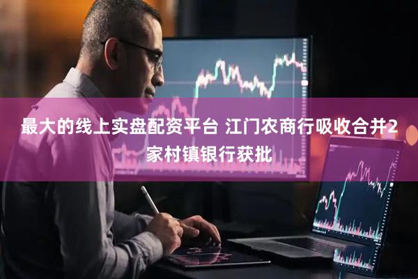 最大的线上实盘配资平台 江门农商行吸收合并2家村镇银行获批