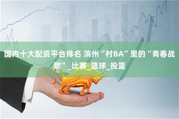 国内十大配资平台排名 滨州“村BA”里的“青春战歌”_比赛_篮球_投篮