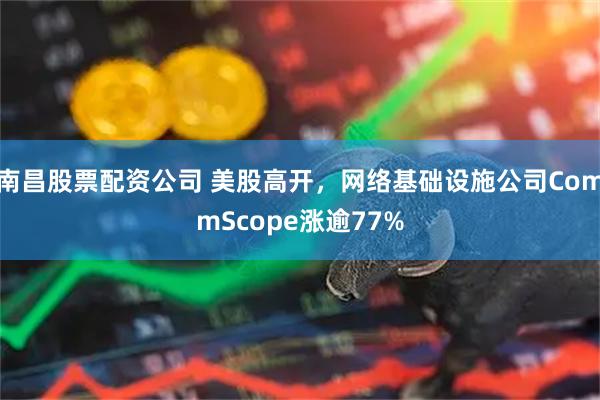 南昌股票配资公司 美股高开，网络基础设施公司CommScope涨逾77%