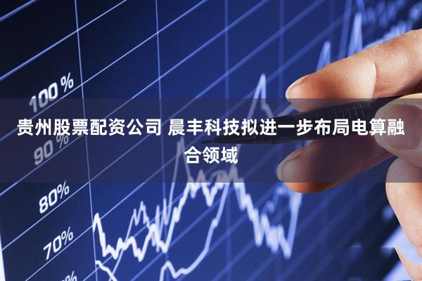 贵州股票配资公司 晨丰科技拟进一步布局电算融合领域