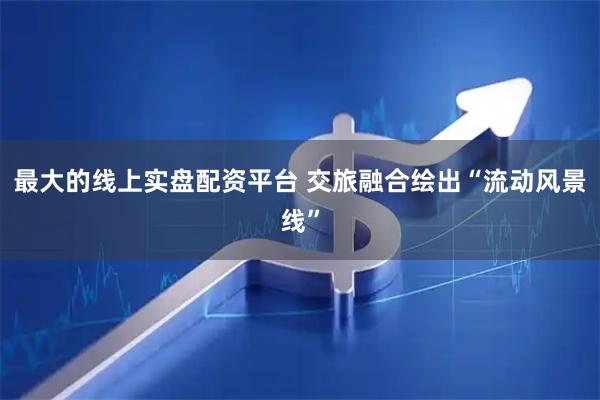 最大的线上实盘配资平台 交旅融合绘出“流动风景线”