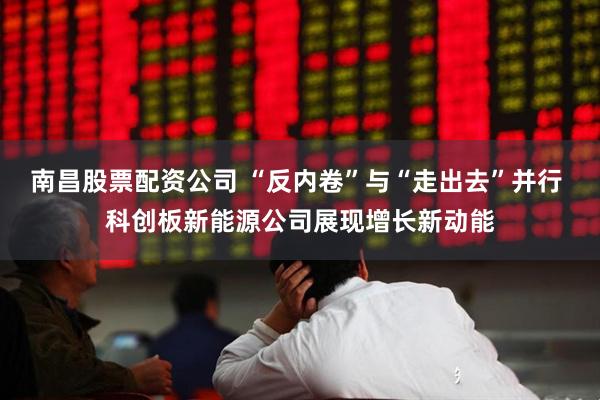南昌股票配资公司 “反内卷”与“走出去”并行 科创板新能源公司展现增长新动能