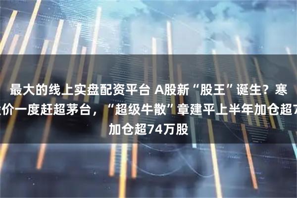 最大的线上实盘配资平台 A股新“股王”诞生？寒武纪股价一度赶超茅台，“超级牛散”章建平上半年加仓超74万股