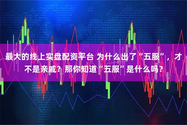 最大的线上实盘配资平台 为什么出了“五服”，才不是亲戚？那你知道“五服”是什么吗？