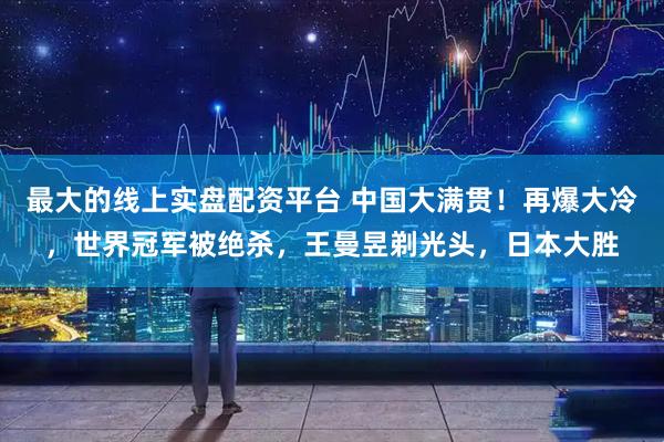 最大的线上实盘配资平台 中国大满贯！再爆大冷，世界冠军被绝杀，王曼昱剃光头，日本大胜