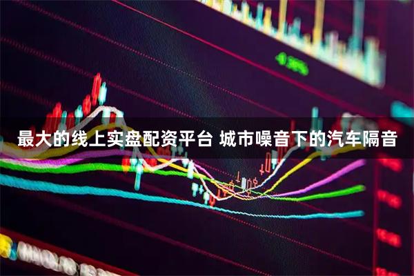 最大的线上实盘配资平台 城市噪音下的汽车隔音