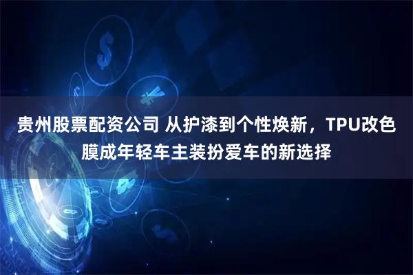 贵州股票配资公司 从护漆到个性焕新，TPU改色膜成年轻车主装扮爱车的新选择