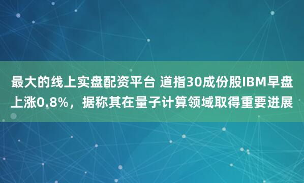 最大的线上实盘配资平台 道指30成份股IBM早盘上涨0.8%,据称其在量子计算领域取得重要进展