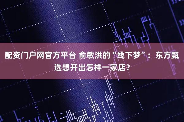 配资门户网官方平台 俞敏洪的“线下梦”:东方甄选想开出怎样一家店?