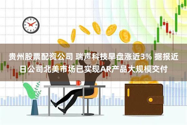 贵州股票配资公司 瑞声科技早盘涨近3% 据报近日公司北美市场已实现AR产品大规模交付