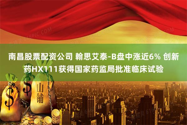南昌股票配资公司 翰思艾泰-B盘中涨近6% 创新药HX111获得国家药监局批准临床试验
