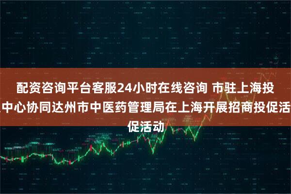 配资咨询平台客服24小时在线咨询 市驻上海投促中心协同达州市中医药管理局在上海开展招商投促活动